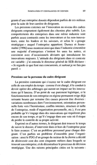 INNOVATION El CONTRAINTES DE GESTION              69



geants d'une entreprise donnée dependent parfois de ces milieux
pour Ia suite de leur carrière de dirigeants.
    Les pressions externes sur l'innovation au niveau des cadres
dirigeants empruntent egalement des chemins plus subtils. Les
comportements des entreprises dans tine méme industrie sont
parfois assez contrastés entre les innovateurs et les non-innova-
teurs, entre les leaders et les suiveurs, et selon le
stratégique> auquel l'entreprise appartient. Dumez et Jeune-
maître [1996] nous montrentainsiquedansl'industriecimentière
une majorité d'entreprises s'imitent les unes les autres, et
coexistent avec d'occasionnels deviants qui introduisent les
innovations majeures. L'attitude des dirigeants dans ce contexte
est variable j'ai entendu le directeur général de SEB declarer:
<<Je regarde ce que font mes concurrents, et surtoutje ne fais pas
pareil. >>


Pressions    sur Ia personne du cadre dirigeant
    La premiere contrainte qui s'exerce sur le cadre dirigeant est
celle de son emploi du temps : comme il est chargé, ii le conduit a
devoir opérer des arbitrages qui auront un impact sur les innova-
tions qu'iI lancera. D'un point de vue purement logistique, si le
fonctionnement de son entreprise en régime permanent exige déjà
soixante heures par semaine (les causes peuvent être diverses:
variations nombreuses dans l'environnement, orientation person-
nelle forte vers l'homéostase, conflits internes, structure et taille
de l'entreprise, mode d'organisation personnelle, etc.), ii est peu
probable qu'il s'engage dans des innovations qui requièrent plus
encore de son temps, et qu'iI s'engage dans une voie oC ii risque
de perdre le contrôle de sa propre activité.
    Exprimé en d'autres termes, le dirigeant doit trouver le temps
de suivre le dossier, d'intervenir dans et hors de l'entreprise pour
le faire avancer. C'est un problème personnel pour chaque din-
geant. C'est parfois un problème d'ensemble pour l'organi-
sation : ainsi le PDG d'un groupe du secteur de Ia chimie a décidé
de désinvestir cent des cent cinquante métiers dans lesquels se
trouvait son entreprise, et de décentraliser le processus de decision
stratégique. Une des raisons principales citées est Ia suivante:
 