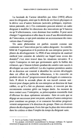 tNNOVATION ET CONTRAINTES DE GEST1ON                           71




   La lassitude de l'acteur identifiée par Alter [1993] affecte
aussi les dirigeants, ainsi que le déclin de ses forces physiques et
Ia derive vers d'autres horizons (activités politiques, représen-
tation patronale, etc.). Ces contraintes peuvent amener un cadre
dirigeant a modifier les directions des innovations qu'il lancera
ou qu'il sélectionnera, voire diminuer leur nombre. Ii peut aussi
changer l'organisation et alter dans le sens d'une décentralisation
de l'innovation, ce qui peut entraIner un accroissement des inno-
vations dans l'entreprise.
    Un autre phénomène est parfois ressenti comme une
contrainte sur I'innovation par les cadres dirigeants : Ia contrôla-
bilité de l'organisation et Ia position de son entreprise parmi les
phases du développement. Le PDG d'une entreprise de materiel
medical (une centaine de salaries) sur lequel nous avons des
données8 s'est ainsi trouvé dans les situations suivantes. II a
repris l'entreprise en tant que gestionnaire après Ia faillite des
créateurs, qui s'étaient échinés pendant des années sans succès a
développer un         artificiel. Les dix a quinze premieres années
de sa direction ont consisté a identifier les savoirs developpes
dans cet effort de recherche infructueux, a les convertir en
produits très divers9 progressivement développés et commercia-
uses. II décrit Ia seconde phase de son travail comme suit:
trouver pour chaque partie de son entreprise un directeur de haut
calibre, ce qu'iI a fait en plusieurs années, et souvent par des
recrutements externes gérés sur longue durée. Au moment de
mon contact avec I'entreprise, sa preoccupation essentielle était
d'effectuer les deux operations suivantes : faire en sorte que se
degage un successeur pour son poste, acheter d'autres entreprises
pour constituer un groupe, et se consacrer lui-même progressi-
vement uniquement a La direction du groupe. Dans ces diverses
phases du développement, ii est clair que Ia place des innovations
dans les critères et dans I'emploi du temps du dirigeant vane.


    8. Vojr Ic cas Cardiex 2 dans Romelaer [1994].
    9.Ces produits concernaient essentiellement Ia chirurgie cardiaque. II s'agissait
notamment d'équipements de circulation extracorporelle et de monitoring.
 