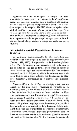 72                     LE SENS DE L'INNOVATION



     Signalons   enfin que même quand le dirigeant est aussi
propriétaire de I'entreprise ii est contraint par Ia nécessité de ne
pas engager dans une innovation dont le succès est très incertain
plus de ressources que n'en peut permettre le maintien de Ia sante
économique de I'entreprise. Un PDG d'une entreprise indus-
trielle diversifiée et innovante m'a indiqué avoir Ia << regle d'or>
suivante : je considère en moi-même le maximum de ce que je
peux perdre, et si Ufl projet en vaut Ia peine,j'accepterai les even-
tuels depassements de budget jusqu'à cc que cette limite soit
atteinte. Quand cUe est atteinte, je stoppe net, queue que soit Ia
situation.

Les contraintes venant de l'organisation et du système
de pouvoir
   La contrainte organisationnelie la plus immédiatement
ressentie par le cadre dirigeant est celle de l'agenda stratégique
[Dutton, 1988, 1997] : I'organisation de Ia direction generale
prevoit d'une facon souvent assez contraignante a quel niveau, a
queues dates et sous queues formes quels types de questions
seront traitCes au siege. II se peut que I'innovation fasse panic de
ces questions. II est frequent qu'elles soient traitées aussi et de
façon donc en panic assez indirecte lors des reunions de dCci-
sions budgetaires, stratégiques ou consacrées aux investisse-
ments.
  Plusieurs éléments lies a I'agenda stratégique ont donc un
impact sur les innovations: I'organisation formelle de Ia
direction generale, Ia part de flexibilité et d'informel qui marque
Ic fonctionnement reel, l'existence ou I'absence de lieux de débat
et de decisions concernant I'innovation, Ic degré de conscience
que les cadres dirigeants peuvent avoir sur le lien entre Ic fonc-
tionnement de Ia direction generale et I'innovation. Peters [1978]
a observe ii y a bien longtemps Ic cas d'une entreprise pétrolière
dans laquelle les communications de Ia direction genérale insis-
taient beaucoup sur I'importance de I'activité d'exploration.
L'entreprise avait d'assez mauvaises performances dans cc
domaine, et cc n'est peut-être pas un hasard quand on constate
(par analyse de contenu des PV des reunions du comité de
 