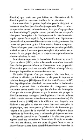INNOVATION ET CONTRAINTES DE GESTION            73



direction)   que seule une part infime des discussions de Ia
direction générale concernait le theme de l'exploration.
    Autre contrainte de gestion imperative pour le dirigeant: se
maintenir luj-même (ou elIe-même) au pouvoir. Dans ce cadre ii
sera peut-être amené, rationnellement, àne pas s'engager dans
une innovation qu'il perçoit comme potentiellement très profi-
table pour l'entreprise si le développement de cette innovation
requiert qu'on fasse appel de façon marquee a un département
(ou une division, ou un établissement) dont les dirigeants sont des
rivaux qui pourraient grace a leur succès devenir dangereux.
L'innovation peut par exemple n'être possible que si au prdalable
fe rival est mute a un autre poste (remplacé si possible par un
homme de son propre clan), et ce remplacement peut demander
plusieurs dizaines de mois.
   Le maintien au pouvoir de Ia coalition dominante au sens de
Cyert et March [1963], voire le besoin de neutraliser les coali-
tions rivales peuvent influencer l'innovation: une proposition
d'innovation peut avoir un sort très different selon qu'elle est
émise par la premiere ou par une des secondes.
  Un cadre dirigeant n'est pas toujours, loin s'en faut, en
position de decider par lui-même ou de pouvoir imposer sa
solution. Pettigrew [1985] nous décrit le cas de l'entreprise ICI,
dans laquelle pendant plus de dix ans un membre de Ia direction
generate a poussé dans Ia direction du changement, sans
rencontrer aucun succès tant que les résultats de I'entreprise
n'ont pas été catastrophiques et que Ia culture du groupe de
direction est restée homogene (tous ingénieurs, issus des mêmes
public schools, avec des traits de comportements uniformes). De
même Laroche [1991] décrit Ia difficulté avec laquelle une
decision a été prise et mise en ceuvre dans une entreprise de
géophysique, sans doute parce qu'elle était très innovante par
rapport a la culture de Ia majorité des cadres dirigeants (tous
ingénieurs de formation, avec Ia culture du geologue de terrain).
   Le jeu du pouvoir et de l'accession a Ia direction generale
apporte aussi une contrainte a l'innovation. Si seuls les marke-
teurs ont une chance, alors un cadre dirigeant financier ou de
production devra sans doute obtenir informellement le soutien de
 