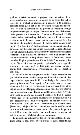 74                    LE SENS DE L'INNOVATION



quelques marketeurs avant de proposer une innovation. II est
aussi possible que, dans une entreprise de ce type, des cadres
issus de Ia production rdussissent a accéder a Ia direction
générale parce qu'ils ont été Ia force motrice dans des innova-
tions, et que Ia composition du groupe de direction change
progressivement par ce moyen. Certaines structures divisionna-
Iisées poussent a l'innovation: Galunic et Eisenhardt [1995]
décrivent cinq cas dans lesquels les dirigeants de divisions consa-
crent une partie de leurs ressources a envahir les marches et les
domaines de produits d'autres divisions, entre autres pour
montrer a Ia direction générale qu'ils peuvent mieux faire que les
dirigeants des divisions qui ont ces marches et ces produits dans
leurs attributions. La concurrence interdivisionnelle accroIt alors
I'intensité d'innovation de l'entreprise, avec bien entendu des
risques de doublon sur lesquels les auteurs ne fournissent pas de
données. Et plus generalement l'intensité de l'innovation et les
types d'innovation sont en partie conditionnés par le type de
structure (voir plus loin), Ia description de chaque structure
comportant nécessairement l'organisation de Ia direction
générale.
   Savoir affronter les critiques du comité d' investissement n'est
pas nécessairenient facile Iorsqu'une innovation connaIt des
dépassements importants de délai et de budget. Les cadres din-
geants qui ont aussi d'autres projets d'innovation sont en concur-
rence pour les budgets et s'expriment parfois avec force, et ce
même face a un PDG propriétaire, comme nous l'avons observe
dans un cas (voir le cas Barton dans [Romelaer, 1994]). Toute
innovation comporte des risques d'échec, et le droit a I'erreur
n'existe pas forcément, même pour les cadres dirigeants. Ceci n'a
pas nécessairement pour consequence de freiner l'ardeur a
I'innovation. Dans une autre observation (cas Cherne dans
[Romelaer, 1994]), le PDG a consacré pendant six ans I'essentiel
de son autofinancement, et avec des succès pendant Iongtemps
très faibles, a une innovation dans un domaine complètement
different des activités habituelles de I'entreprise.
   L'innovation n'est que I'un des objectifs possibles de l'entre-
prise. Elle peut donc entrer en conflit avec les autres objectifs, qui
 
