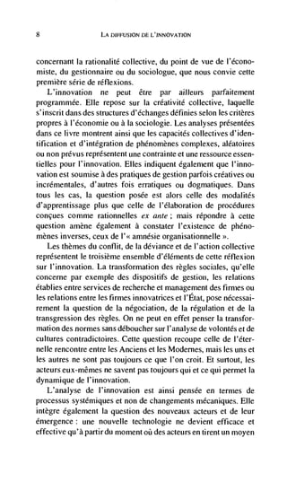 8                   LA DIFFUSION DE L'JNNOVATION



concernant Ia rationalité collective, du point de vue de l'écono-
miste, du gestionnaire ou du sociologue, que nous convie cette
premiere série de réflexions.
    L'innovation ne peut étre par ailleurs parfaitement
programmée. Elle repose sur Ia créativité collective, laquelle
s'inscrit dans des structures d'échanges définies selon les critères
propres a l'économie ou a Ja sociologie. Les analyses présentees
dans ce livre montrent ainsi que les capacites collectives d'iden-
tification et d'intégration de phénomènes complexes, aléatoires
ou non prévus représentent une contrainte et une ressource essen-
tielles pour l'innovation. Elles indiquent également que l'inno-
vation est soumise a des pratiques de gestion parfois créatives ou
incrémentales, d'autres fois erratiques ou dogmatiques. Dans
tous les cas, Ia question posée est alors celle des modalités
d'apprentissage plus que celle de l'élaboration de procedures
concues comme rationnelles ex ante; mais répondre a cette
question amène également a constater I'existence de pheno-
mènes inverses, ceux de I'<< amnésie organisationnelle >>.
  Les themes du conflit, de Ia deviance et de l'action collective
représentent le troisième ensemble d'élérnents de cette réflexion
sur l'innovation. La transformation des regles sociales, qu'elle
concerne par exemple des dispositifs de gestion, les relations
établies entre services de recherche et management des firmes ou
les relations entre les firmes innovatrices et l'Etat, pose nécessai-
rement la question de Ia négociation, de Ia regulation et de Ia
transgression des regles. On ne peut en effet penser Ia transfor-
mation des normes sans déboucher sur l'analyse de volontés et de
cultures contradictoires. Cette question recoupe celle de l'éter-
nelle rencontre entre les Anciens et les Modernes, mais les uns et
les autres ne sont pas toujours ce que l'on croit. Et surtout, les
acteurs eux-mêmes ne savent pas toujours qui et ce qui permet Ia
dynamique de l'innovation.
    L'analyse de J'innovation est ainsi pensée en termes de
processus systémiques et non de changements mécaniques. Elle
intègre egalement Ia question des nouveaux acteurs et de leur
emergence: une nouvelle technologie ne devient efficace et
effective qu'à partir du moment oü des acteurs en tirent un moyen
 