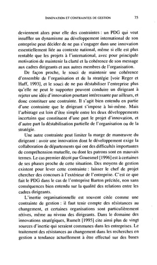 El CONTRAINTES DE GESTION             75




deviennent   alors pour elle des contraintes: un PDG qui veut
insuffler un dynamisme au développement international de son
entreprise peut decider de ne pas s'engager dans une innovation
essentiellement Iiée au contexte national, même Si elle est plus
rentable que les projets a I'international, avec pour principale
motivation de maintenir la clarté et Ia coherence de son message
aux cadres dirigeants et aux autres membres de l'organisation.
   De façon proche, le souci de maintenir une coherence
d'ensemble de l'organisation et de Ia strategic [voirReger et
Huff, 1993], et le souci de ne pas déstabiliser l'entreprise plus
qu'elle ne peut le supporter peuvent conduire un dirigeant a
rejeter une idée d'innovation pourtant intéressante par ailleurs, et
done constituer une contrainte. Ii s'agit bien entendu en partie
d'une contrainte que le dirigeant s'impose a lui-même. Mais
l'arbitrage est loin d'être simple entre les deux développements
incertains que constituent d'une part Ic projet d'innovation, et
d'autre part la déstabilisation partielle de l'organisation ou de Ia
stratégie.
    Une autre contrainte peut limiter Ia marge de manceuvre du
dirigeant: avoir une innovation dont le développement exige Ia
collaboration de departements qui ont des difficultés importantes
de comprehension mutuelle, ou dont les patrons sont en mauvais
termes. Le cas premier décrit par Gouesmel [1996] est a certaines
de ses phases proche de cette situation. Des moyens de gestion
existent pour lever cette contrainte : laisser le chef de projet
cliercher des concours a l'extérieur de l'entreprise. C'est ce que
fait le PDG dans le cas de I'entreprise Barton précitde, non sans
consequences bien entendu sur Ia qualité des relations entre les
cadres dirigeants.
    L'inertie organisationnelle est souvent citée comme une
contrainte de gestion: ii faut tenir compte des resistances au
changement, et certaines organisations sont particulièrement
rétives, même au niveau des dirigeants. Dans le domaine des
innovations stratégiques, Rumelt [1995] cite ainsi plus de vingt
sources d'inertie qui seraient communes dans les entreprises. Le
traitement des resistances au changement dans les recherches en
gestion a tendance actuellement a être effectud sur des bases
 