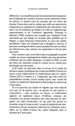 76                     LE SENS DE L'INNOVATION



            Ia comprehension du fonctionnenient des entreprises
par Ia méthode des systèmes d'action concrets permet de mieux
les prévoir, et permet aussi de constater que les forces qui
freinent l'innovation sont les mêmes que celles qui poussent au
changenient ou empêchent Ia stabilisation des innovations. Une
autre voie de recherche privilegiée est celle de l'apprentissage
organisationnel et de l'entreprise apprenante. Pennings et
Harianto [1992] montrent par exemple que l'adoption d'une
innovation par une banque est d'autant plus probable que Ia
banque a connu beaucoup d'innovations au cours des années
précédentes. Dans une entreprise qui a désappris a innover, ii
peut pour un dirigeant falloir avancer pendant trois ans au milieu
des déconvenues pour amener son organisation a devenir plus
innovante.
   Pour conclure, nous avons décrit dans ce paragraphe un grand
nombre de raisons empiriquement fondées qui nous permettent
d'affirmer que les cadres dirigeants, et même les PDG, ne sont
pas libres de contraintes lorsqu'ils veulent (ou ne veulent pas)
développer une innovation.
   Cette étape est nécessaire dans Ia mesure        le mythe du
décideur unique, du dirigeant qui a toutes possibilités d'action est
encore ancré explicitement ou implicitement dans les esprits.
Allison [1971] a montré, ii y a longtemps, que cette vision est
profondément erronée. D'une certaine facon, nous venons de
verifier Ia validité de l'affirmation d'Allison dans le contexte de
l'innovation.
    II n'est peut-etre pas inutile de rappeler que notre objectif
n'est pas ici de prouver que <<Ia gestion est une entrave a
l'innovation>>: cette assertion est fausse, et l'affirmation
opposCe est également fausse. D'ailleurs, certaines des
contraintes de gestion identifiées plus haut poussent les din-
geants vers plus d'innovation. Ce qui peut être prouvé en
revanche, et qui n 'est pas trivial, c'est que les regulanites da fonc-
tionnement reel des entreprises induisent des contraintes prévi-
sibles sur Ia Jiberté d'action des cadres dinigeants dans Je
domaine de l'innovation.
 