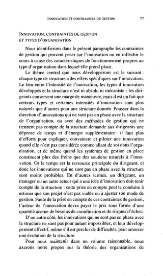 INNOVATION El CONTRAINTES DE GESTtON                77



INNOVATION, CONTRAINTES DE GESTION
ET TYPES D'ORGANISATION

   Nous identifierons dans le present paragraphe les contraintes
de gestion qui peuvent peser sur l'innovation ou en infléchir le
cours a cause des caractéristiques de fonctionnement propres au
type d'organisation dans lequel elle prend place.
   Le theme central que nous développerons est le suivant:
chaque type de structure a des effets spécifiques sur l'innovation.
Le lien entre l'intensité de l'innovation, les types d'innovation
développés et Ia structure n'est ni absolu ni mécaniste: les din-
geants conservent une marge de manceuvre, mais ii est un fait que
certains types et certaines intensités d'innovation sont plus
naturels que d'autres pour une structure donnée. Pousser dans Ia
direction d'innovations qui ne sont pas en phase avec la structure
de l'organisation, ou avec des méthodes de gestion qui ne
tiennent pas compte de Ia structure demande aux dinigeants une
dépense de temps et d'energie supplérnentaire: ii faut plus
d'efforts pour expliquer, convaincre et piloter une innovation
quand elle n'est pas considérée comme allant de soi dans I'orga-
nisation, et de même quand les systemes de gestion en place
constituent plus des freins que des soutiens naturels a l'inno-
vation. Or le temps est Ia ressource principale du dirigeant, et
donc les innovations qui ne sont pas en phase avec Ia structure
sont moms probables. En d'autres termes, un dinigeant, un
manager ou un autre acteur qui a une idée d'innovation doit tenir
compte de Ia structure : cette prise en compte peut le conduire a
estimer que son projet n'est pas viable ou a ajuster son mode de
gestion. Faute de la prise en compte de ces contraintes de gestion,
l'acteur de l'innovation devra payer le pnx sous forme d'une
quantité accrue de besoins de coordination et de risques d'échec.
    D'un autre côté, les innovations qui ne sont pas en phase avec
Ia structure ne sont pas pour autant impossibles, et leur develop-
pement effectif, mêrne s' ii est percius de difficultés, peut amorcer
une evolution de Ia structure.
  Pour nous maintenir dans un volume raisonnable, nous
axerons notre propos sur Ia théorie des organisations de
 