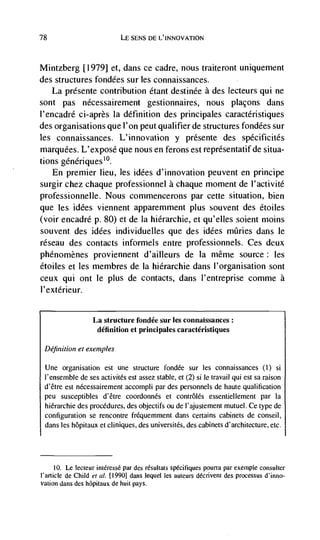 78                          LE SENS DE L'INNOVATiON



Mintzberg [1979] et, dans ce cadre, nous traiteront uniquement
des structures fondées sur les connaissances.
   La présente contribution étant destinde a des lecteurs qui ne
sont pas nécessairement gestionnaires, nous plaçons dans
l'encadré ci-après Ia definition des principales caractéristiques
des organisations que l'on peut qualifier de structures fondées sur
les connaissances. L'innovation y présente des spécificités
marquees. L'exposé que nous en ferons est representatif de situa-
tions generiques'°.
   En premier lieu, les idées d'innovation peuvent en principe
surgir chez chaque professionnel a chaque moment de l'activité
professionnelle. Nous commencerons par cette situation, bien
que les idées viennent apparemment plus souvent des étoiles
(voir encadré p. 80) et de Ia hierarchic, et qu'elles soient moms
souvent des idCes individuelies que des idées miIries dans Ic
réseau des contacts informels entre professionnels. Ces deux
phénomènes proviennent d'ailleurs de Ia rnême source: les
étoiles et les membres de Ia hiérarchie dans l'organisation sont
ceux qui ont le plus de contacts, dans l'entreprise comme a
I' extérieur.


                  La structure fondée sur les connaissances:
                   definition et principales caractéristiques

 Definition et exemples

 Une organisation est une structure fondCe sur les connaissances (1) si
 l'ense,nble de ses activités est assez stable, et (2) si le travail qui est sa raison
 d'être est nCcessairement accompli par des personnels de haute qualification
 peu susceptibles d'être coordonnés et contrôlés essentiellement par Ia
 hierarchic des procedures, des objectifs ou de l'ajustement mutuel. Ce type de
 configuration se rencontre fréquemment dans certains cabinets de conseil,
 dans les hôpitaux et cliniques, des universitCs, des cabinets d'architecture, etc.




      10. Le lecteur intCressé par des résultats specifiques pouna par exemple consulter
l'article de Child el a!. [1990] dans lequel les auteurs décrivent des processus d'inno-
vation dans des hOpitaux de huit pays.
 