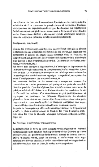 INNOVATION El CONTRAINTES DE GESTION                         79




Les opérateurs de base sont les consultants, les médecins, les enseignants, les
architectes, etc. Les restaurants de grande cuisine et Ia Comedic française
sont également des organisations de cc type. Les banques ont notablement
évoluC au cours des vingt dernières années vers Ia forme de structure fondée
sur les connaissances (mêrne si elles conservent de nombreuses caractéris-
tiques de Ia structure mécaniste qu'elles avaient initialement).

Configuration structurelle

Comme les professionnels qualifies sont un personnel cher qui en gCnCral
s'intCresse pee aux aspects les plus simples de son travail, ces organisations
comportent en gCnéral un effectif assez nombreux dans les fonctions de
support logistique, personnels qui prennent en charge Ia partie Ia plus simple
et en gCnCral Ia plus programmable du travail (assistants et secrétaires, infir-
miers, dessinateurs, etc.).
Par nature, dans ces types d'organisations, ii n'existe pas de département de
technostructure qui standardise Ic comportement professionnel des opéra-
teurs de base. La technostructure comporte des unites qui standardisent des
tâches de gestion administrative et logistique: comptabilitC, occupation des
salles d'enseignement et des blocs opératoires, etc.
Les structures fondCes sur les connaissances comportent souvent des
commissions Ct comités permanents qui partagent une partie du travail de
direction gCnCrale. Dans les hôpitaux, leur activitC concerne entre autres Ia
politique médicale d'établissement, l'informatisation, les conditions de vie
et d'accueil des malades. Ces commissions siègent pCriodiquement, et
regroupent des personnels des diffCrents dCpartements. La direction
génCrale et l'ensemhle de ces commissions forment souvent une arène poli-
tique complexe. voire contlictuelle. Les decisions stratCgiques sont notoi-
rement difficiles dans les structures fondCes sur les connaissances.
La partie de l'entreprise qui effectue Ic travail opCrationnel est frequemment
scindCe en plusieurs départements en fonction des types d'expertise mobi-
lisCs ct/au des types de clientele: chirurgie thoracique, pediatric, néphro-
logic, etc.

Les forces qui s 'exercent sur le professionnel

Le professionnel est piloté de façon indirecte par son organisation : même si
Ia standardisation des rCsultats peut en partie Ctre utilisCe (nombre de clients
et de prospects vus pendant une durée donnée. nombre de contrats conclus,
chiffre d'affaires rCalisé, durée au travail), Ic professionnel reste appa-
remment très libre de ses choix d'action Iorsqu'iI est en Situation profession-
nelle (Ic consultant avec un client, Ic mCdecin avec un patient).
 