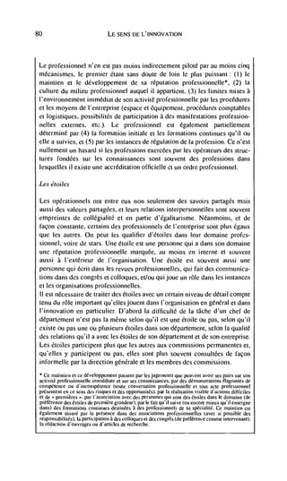 80                                LE SENS I)E L'INNOVATION




 Le professionnel n'en est pas moms indirectement piloté par au moms cinq
 mécanismes, le premier éiant sans doute de loin le plus puissant: (I) le
 maintien et le développement de sa reputation professionnelle*, (2) Ia
 culture du milieu professionnel auquel ii appartient, (3) les limites mises a
 l'environnement immédiat de son activité professionneile par les procedures
 et les moyens de l'entreprise (espace et Cquipement, procedures comptables
 et logistiques, possibilitCs de participation a des manifestations profession-
 nelles externes, etc.). Le professionnel est également partiellement
 d&erminC par (4) Ia formation initiale ci les formations continues qu'il ou
 die a suivies, et (5) par les instances de regulation de Ia profession. Ce n'est
 nullement un hasard si les professions exercées par les opCrateurs des struc-
 tures fondCes sur les connaissances sont souvent des professions dans
 lesquelles ii existe une accreditation officielle et un ordre professionnel.

 Les éro i/es

 Les  opCrationnels ont entre eux non seulenient des savoirs partagCs mais
 aussi des valeurs partagCes, ci leurs relaiions inlerpersonnelles soot souveni
 empremntes de collCgialitC et en partie d'Cgalitarisme. Néanmoins, et de
 façon constante, certains des professionnels de l'entreprise soot plus Cgaux
 que les autres. On peut les qualifier d'Ctoiles dans leur domaine profes-
 sionnel, voire de stars. Une étoile est une personne qui a dans son domaine
 une reputation professionnelie marquee, au moms en interne et souvent
 aussi a l'extérieur de l'organisation. Une étoile est souvent aussi une
 personne qui écrit dans les revues professiormelles, qui fait des cornmunica-
 lions dans des congrès et colloques, et/ou qui joue on role dans les instances
 et les organisations professionnelles.
 II est nécessaire de traiLer des étoiles avec un certain niveau de detail compte
 tenu du role important qu'elles jouent dans l'organisation en general et dans
 l'innovation en particulier. D'abord Ia difficuitC de Ia tâche d'un chef de
 département n'est pas Ia mêrne scion qu'il est une Ctoile ou paS, scion qu'il
 existe ou pas une ou piusieurs Ctoiies dans son département, selon Ia qualité
 des relations qu'il a avec les étoiles de son departement et de son entreprise.
 Les Ctoiles participent plus que les autres aux commissions permanentes ci,
 qu'elles y participent ou pas, dIes sont plus souvent consultées de façon
 informelle par Ia direction génCrale et les membres des commissions.
 * Ce maintien el cc developpement passeni par les jugetnenis que peuvent avoir ses pairs sur son
 activité professionnelle inimédiate ci sur ses connaissances, par des demonstrations tiagrantes de
 competence ou d'incompéience (tonic conversation professionneile ci tout acie professionnel
 présentent en cc sens des risques ci des opportunites). par Ia rCalisation visible d'actions difticiles
 et de premieres       par l'associauon avec des personnes qui soul des étoiles dans Ic domaine (de
 prCfCrence des étoiles de premiere grandeur), par Ic fait quil suive iou encore mieux qu'iI enseigne
 dans) des formations continues destinées a des professionnels de sa spécialite. Ce maintien cst
 également assure par Ia presence dans des associations professionnelks (avec si possible des
 responsabilités), Ia participation des colloques ci des congrès (de prCfCrence comme intervenant).
 Ia redaction d'ouvrages ou d'articles de recherche.
 
