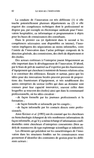 82                    LE SENS DE L'INNOVATION



   La conduite de l'innovation est très diffdrente (1) si elle
touche potentiellement plusieurs départernents ou (2) si elle
requiert des compétences techniques dont le professionnel ne
dispose pas, par exemple en electronique médicale pour l'inno-
vation hospitalière, en informatique et programmation a objets
pour les bases de connaissances des consultants.
     Dans le premier cas (et également dans le second si les
compdtences nécessaires sont disponibles en inteme), I'inno-
vation impliquera des négociations au moms informelles, voire
l'entrée de l'innovation dans l'arène politique composée de Ia
direction géndrale, des commissions, des chefs de départernent et
des étoiles.
    Des acteurs extdrieurs a I'entreprise jouent fréquemment un
role important dans le développement de l'innovation. D'abord,
pane biais de prêt de materiel ou d'expertise par des fournisseurs
d'équipement qui cherchent a maintenirde bonnes relations et/ou
a se constituer des références. Ensuite et surtout, parce que les
iddes pour des innovations locales peuvent provenir de proposi-
tions des fournisseurs d'équipement, et très notablement des
autres entreprises du secteur (celles qui dans un domaine sont
connues pour leur capacité innovatrice, souvent celles dans
lesquelles se trouvent des étoiles) ainsi que dans Ia comniunauté
professionnelle, oct les idées circulent:
   — de façon formelle par les journaux professionnels et Ia

formation;
   — de façon formelle et informelle par les congrès;

   — de facon informelle par les contacts directs entre profes-

sionnels.
   Ainsi Kreiner eta!. [1993] ont-ils constaté que les chercheurs
en biotechnologie échangent de très nombreuses informations de
facon informelle, et qu'il y a même échange d'informations confi-
dentielles entre chercheurs d'entreprises concurrentes (bien au-
deja de              de type espionnage scientifique et industriel).
   Les éléments qui précèdent sur les caractéristiques de l'inno-
vation dans les structures fondées sur les connaissances nous
permettent d'identifier des contraintes de gestion pour les diffd-
rents acteurs:
 