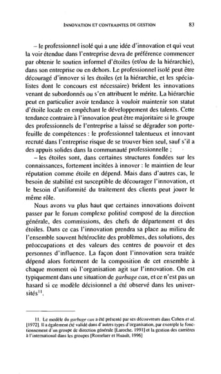INNOVATION El CONTRAINTES DE GESTION                              83




   — le professionnel isolé qui a une idée d'innovation et qui veut
Ia voir étendue dans I'entreprise devra de préférence conimencer
par obtenir le soutien informel d'étoiles (et/ou de Ia hiérarchie),
dans son entreprise ou en dehors. Le professionnel isolé peut être
ddcourage d'innover Si les étoiles (et Ia hiérarchie, et les spécia-
listes dont le concours est nécessaire) brident les innovations
venant de subordonnés ou s'en attribuent le mérite. La hiérarchie
peut en particulier avoir tendance a vouloir maintenir son statut
d'étoile locale en empêchant le développement des talents. Cette
tendance contraire a l'innovation peut être majoritaire si le groupe
des professionnels de l'entreprise a laissé se degrader son porte-
feuille de compétences: le professionnel talentueux et innovant
recruté dans I'entreprise risque de se trouver bien seul, sauf s'il a
des appuis solides dans Ia communauté professionnelle;
   — les étoiles sont, dans certaines structures fondées sur les

connaissances, fortement incitées a innover: Ic maintien de leur
reputation comme étoile en depend. Mais dans d'autres cas, Ic
besoin de stabilité est susceptible de décourager I'innovation, et
le besoin d'uniformité du traitement des clients peut jouer le
même role.
    Nous avons vu plus haut que certaines innovations doivent
passer par le forum complexe politise compose de Ia direction
générale, des commissions, des chefs de département et des
étoiles. Dans ce cas l'innovation prendra sa place au milieu de
l'ensemble souvent hétéroclite des problèmes, des solutions, des
preoccupations et des valeurs des centres de pouvoir et des
personnes d'influence. La facon dont I'innovation sera traitée
depend alors fortement de Ia composition de cet ensemble a
chaque moment      l'organisation agit sur l'innovation. On est
typiquement dans une situation de garbage can, et ce n'est pas un
hasard si ce modèle décisionnel a été observe dans les univer-
sitesu.


      LI. Le rnodèle du garbage can a ëtë présente par ses découvreurs dans Cohen eta!.
tI972]. II a egalement élé validé dans d'autres types d'organisation, par exemple Ic fonc-
tionnement d'un groupe de direction génerale [Laroche, 1991] et Ia gestion des camères
a I'international dans Ies groupes [Romelaer et I-Iuault, 1996]
 