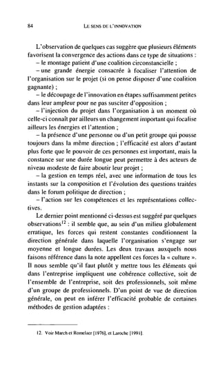 84                              SENS DE L'INNOVATION



   L'observation de quelques cas suggère que plusieurs éléments
favorisent Ia convergence des actions dans ce type de situations:
   — le montage patielit d'une coalition circonstancielle;

     —    une   grande énergie consacrée a focaliser l'attention de
I'organisation sur le projet (si on pense disposer d'une coalition
gagnante);
    — le découpage de l'innovation en étapes suffisamment petites

dans leur ampleur pour tie pas susciter d'opposition;
    — l'injection du projet dans I'organisation a un moment

ceile-ci connaIt par ailleurs Wi changement important qui focalise
ailleurs les energies et I'attention;
    — Ia presence d'une personne ou d'un petit groupe qui pousse

toujours dans Ia niême direction; l'efficacité est alors d'autant
plus forte que le pouvoir de ces personnes est important, mais Ia
constance sur une durée longue peut permettre a des acteurs de
niveau modeste de faire aboutir leur projet;
    — la gestion en temps reel, avec une information de tous les

instants sur Ia composition et l'évolution des questions traitées
dans le forum politique de direction;
    — l'action sur les conipétences et les representations collec-

ti yes.
     Le dernier point mentionné ci-dessus est suggéré par quelques
observations'2: ii semble que, au sein d'un milieu globalement
erratique, les forces qui restent constantes conditionnent Ia
direction generale dans laquelle l'organisation s'engage sur
moyenne et longue durées. Les deux travaux auxquels nous
faisons référence dans Ia note appellent ces forces la << culture >>.
II nous semble qu'il faut plutôt y mettre tous les é]éments qui
dans I'entreprise impliquent une coherence collective, soit de
l'ensemble de l'entreprise, soit des professionnels, soit niême
d'un groupe de professionnels. D'un point de vue de direction
genérale, on peut en inférer l'efficacité probable de certaines
méthodes de gestion adaptées:


     12. Voir March Ct Romelaer [1976], Ct Laroche [1991].
 