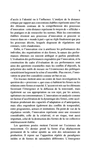 9




d'accès   a I'identité ou a l'influence. L'analyse de Ia distance
critique par rapport aux conventions établies représente ainsi I'un
des éléments centraux de La comprthension des processus
d'innovation cette distance représente le moyen de < réfléchir>>
les pratiques et de renouveler les normes. Mais les conventions
établies résistent aux processus d'innovation et peuvent se
trouver dans un << monde a part >> qui ne règle finalement que peu
les processus décrits, lesquels disposent de regulations mal
connues, voire clandestines.
   Enfin, si l'innovation vise a améliorer les performances des
individus, des organisations et des firmes, Ia nature des perfor-
mances obtenues est souvent ambigue et parfois paradoxale.
L'évaluation des performances engendrées par I'innovation, et Ia
construction du cadre d'dvaluation de ces performances sont
ainsi des questions essentielles mais les conflits d'objectifs, Ia
polysémie des outils de mesure ou l'évanescence des politiques
caractérisent largement Ia scene d'ensemble. Plus encore, l'inno-
vation ne peut être considérée comme un but en soi.
    Ces travaux mettent ainsi au centre de leurs investigations Ia
question des processus >>, que ceux-ci habitent les firmes ou les
relations entre firmes et marché. L'accent est mis sur les éléments
favorisant l'dmergence et Ia diffusion de Ia nouveauté, mais
egalement sur son appropriation ou son rejet, par les acteurs,
opérateurs ou consommateurs. L'innovation est analysée comme
un facteur d'accélération de La dynamique des firmes, cette accé-
lération produisant des capacités d'adaptation et d'anticipation,
mais elles engendrent également des conflits de temporalité,
entre programmes, acteurs et institutions. Du point de vue de Ia
regulation sociale, 1' innovation représente ainsi une ressource
considerable, celle de Ia créativité, et un risque, tout aussi
important, celui de Ia destruction des formes de Ia vie collective
antérieurement établie.
   Les questions posées mettent l'accent sur I'existence du
mouvement. Ce dernier prend (a forme d'un déplacement
permanent de Ia valeur ajoutée au sein des mécanismes de
production. II repose sur l'apparition répétée de paradigmes
inédits et de formes de rationalités différentes. L'dmergence
 
