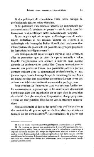 Ir4NOVATION El CONTRAINTES DE GESTION                              85




    1)   des politiques de constitution d'une masse critique de
professionnels dans un micro-domaine,
   2) des politiques d'incitation a l'innovation commençant par
des envois massifs, cohérents et poursuivis sur Ia durée dans des
formations ou des colloques ciblés en fonction de l'objectif,
    3) des moyens qui encouragent le développement de cohé-
rences collectives et des réseaux, comme les <<foires a Ia
technologie >> de I'entreprise Bell et Howell, ainsi que Ia mobilité
interdépartements quand elle est possible, les groupes-projets et
les formations interdépartements'3.
    Ces politiques n'ont des effets qu'à moyen et long termes, et
dies ne permettent que de gérer Ia <<pente naturelle>> selon
laquelle l'organisation sera amenée a innover, sans aucune
garantie sur une innovation particulière. Chaque innovation reste
soumise aux processus locaux, aux possibilités offertes par les
contacts existant avec Ia communauté professionnelle, et aux
jeux tactiques dans le forum politique de direction génerale. Mais
 les limites sévères aux possibilités de contrôle a court terme des
actions sont inhérentes au fonctionnement des garbage cans.
    Pour terminer sur l'innovation dans les structures fondées sur
 les connaissances, signalons que si les innovations deviennent
nombreuses dans une organisation de ce type, alors La condition
de stabilité n'est plus remplie et I'organisation change progressi-
 vement de configuration. Elle évolue vers Ia Structure adhocra-
tique.
     Nous avons traité ci-dessus des spécificités de l'innovation et
des contraintes de geStion qui en résultent dans les structures
fondées sur les connaissancest4. Les contraintes de gestion qui


    13. Sur ces points, voir Fellowes et Frey [19881 et de Montmorillon ef   al. [1997].
    14. On remarque au passage que, contrairement a ce qu'affirment certains cher-
cheurs [Friedberg, 1993], l'analyse en termes de type d'organisation ne consiste pas a
imposer un cal-can rëducteur et a ranger les organisations dans des boItes '>. Cette
analyse         de comprendre hi diversité des organisations d' un méme type, de salsir les
conditions de a dynamique de I'organisation, et Ia nature des forces auxquelles un acteur
individuel sera soumis quand U cherchera a développer son action (par exemple dans le
cadre d'une innovation).
 