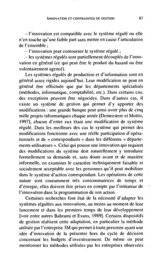 INNOVATiON ET CONTRAINTES DE GESTION             87




   — l'innovation est compatible avec le système regulé ou elle
n'en touche qu'une faible part sans mettre en cause l'articulation
de l'ensemble;
   — l'innovation peut contourner le système regulé;

     les systemes régules sont partiellement découplés de I'inno-
vation en general (ce qui peut être le produit du hasard ou étre
volontairement agencé).
   Les systèmes régulés de production et d'information sont en
general assez rigides aujourd'hui. Leur modification ne peut en
général être effectuée que par les départements spécialisés
(méthodes, informatique, comptabilité, etc.). Dans certains cas,
des exceptions peuvent être négociées. Dans d'autres cas,        ii
existe un système de gestion qui permet d'y apporter des
modifications: une grande banque peut ainsi avoir plus de cinq
mule projets informatiques chaque annde [Demeestere et Mottis,
1997], chacun d'entre eux dtant une modification de système
régule. Dans les meilleurs des cas Ic système qui permet des
modifications fonctionne avec une réelle participation d'opéra-
tionnels et de <<correspondants>> dans les différents
ments utilisateurs Celui qui pousse une innovation qui requiert
des modifications du système doit naturellement y introduire
formellement sa dernande et, sans doute avant et de manière
informelle, en examiner le caractère techniquement faisable et
socialement acceptable avec les personnes qu'iI peut mobiliser
dans le système                         Les operations de cette
nature sont couramment très consommatrices de temps et
d'energie, elles doivent être prises en compte par l'initiateur de
l'innovation dans La programmation de son action.
    Certaines recherches font état de la nécessité d'adapter les
systèmes régulées aux innovations, au moms an moment de leur
lancement et dans les premiers temps de leur développement
[voir entre autres Bahrami et Evans, 1989]. Certains dispositifs
de gestion réalisent cette adaptation, en partiduhier Ia méthode
utilisée par I'entreprise 3M qui permet a toute personne ayant une
idée d'innovation de Ia presenter hors du cycle de decision
concernant les budgets d'investissement. De même on peut
mentionner les méthodes utilisées par les entreprises observées
 