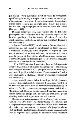 88                        LE SENS DE L'INNOVATION



parKanter [1989], qui meuent a part un volant de financement
spécifique gdré de façon souple pour les fonds de démarrage
d'innovations. Les systemes de suggestion sont des dispositifs du
même ordre, comme par exemple celui d'EDF qui a traité
environ cent cinquante projets par an dans les années 1991-1996
[Durieux, 1997].
   D'autres recherches font, sans surprise, état de difficultés
provoquées par Ia distance entre les systenies régulés et les
besoins spécifiques des innovations. Certaines d'entre elles
mentionnent des méthodes de gestion qui permettent de réduire
ces contraintes:
    — Doz et Pralahad [1987] mentionnent le fait que dans seize

entreprises qui ont innové en développant de facon marquee
I'internationalisation, les cadres dirigeants a I'origine de I'idée
ont dfl commencer par faire effectuer des <<etudes spéciales >
dans Ia mesure on les systèmes régulés en usage, conçus pour
d'autres strategies, ne donnaient pas les informations adequates
concernant le besoin d'internationaliser;
    —Tyre [1989], étudiant I'innovation dans les dtablissenients
américains, alleniands et italiens d'un groupe de Ia métallurgie,
constate que 1' innovation est Ia plus performante en Allemagne,
pays dans lequel les techniciens des departements de méthodes
sont physiquement situés dans I'atelier, proches des operateurs et
des machines;
      —   dans un établissement industriel sur lequel j'ai des données,
une ouvrière a déclenché des reactions d'une grande hostilité en
se déplaçant de l'atelierjusqu'au departement Méthodes (situé en
dehors de I'atelier) pour émeure une suggestion de modification.
II n'est pas indifferent de mentionner que l'ouvrière en question
faisait partie d'un groupe semi-autonome de production, groupe
dans lequel elIe avait appris a discuter et a proposer.
      Dans un autre registre concemant les systemes régules, une orga-
nisation peut être pilotée par standardisation des résultats, par
exemple sur Ia base d'objectifs de        d'affaires établis au niveau
des unites, et progressivement decomposes jusqu'au niveau
d'objectifs individuels assignes a des commerciaux, ou encore sur Ia
base du respect de coüts standard. La determination des objectifs et
 