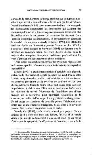 INNOVATION El CONTRAINTES DE GESTION                               89



leur mode de calcul ont uneinfluence profonde sur les types d'inno-
vations qui seront <<naturellement>> favorisées par les décideurs.
Des critères de rentabilité a court terme assortis d'une rotation rapide
des responsables encouragent les innovations qui assurent des
revenus rapides même si les consequences a moyen terme sont plus
discutables (c'est le successeur qui assumera les risques). Dans
l'analyse stratégique des innovations, us encouragent un écrémage
du marché [voir entre autres Noda et Bower, 1996]. Les effets des
systèmes régulés sur l'innovation peuvent être encore plus difficiles
a détecter: ainsi Fioleau et Mévellec [1995] soutiennent que Ia
méthode de comptabilisation des coüts directs utilisée dans Ia
majorité des entrepnses francaises coriditionne profondément les
types d'innovations dans lesquelles elles s'engagent.
    Trois autres recherches concernant les systèmes régulés sont
intéressantes par les mécanismes peu intuitifs dont elks signalent
Ia possibilité.
    Simons [1991] a étudié trente unites d'activité stratégique du
secteur de Ia pharmacie. LI signale que dans dix-neuf d'entre elles
ii existe un système de contrôle'7 utilisé de façon << interactive>>:
les données provenant de ce système de contrôle ne sont pas
utilisées de facon formelle pour évaluer Ia distance entre decision
ou prevision et réalisations. Elles sont au contraire utilisCes dans
des reunions de travail fréquentes de face-a-face aux divers
niveaux de Ia hiérarchie pour apprécier l'évolution de Ia
situation, recueillir et développer les suggestions de changement.
Un tel usage des systèmes de contrôle permet l'élaboration en
temps reel d'une stratégie émergente, et les idées d'innovation
peuvent être très bien accueillies dans ce cadre.
    Van de Ven [1989], après l'étude de neuf gros projets d'inno-
vations qu'il a conduite avec son équipe, fait état d'un cercle
vicieux qui mérite certainement d'être mentionné: Si Ufl projet
n'attire pas Ia sympathie du département financier, ii aura de Ia


     17. Simons qualitie de système de contrOle tout système régulé. Parmi les systèmes
qu'il étudie, on trouve le contrôle de gestion, I'audit, Ia planification stratëgique, les
méthodes de pilotage des projets, le système budgétaire, les méthodes de suivi des parts
de marché, les méthodes de planification du profit, les systèmes de veille, etc.
 
