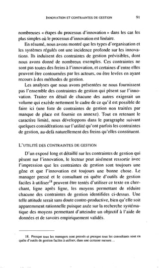 INNOVATION El CONTRAINTES DE GESTION                            91




nombreuses <<etapes du processus d'innovation>> dans les cas les
plus simples oii le processus d'innovation est linéaire.
    En résumé, nous avons montré que les types d'organisation et
les systèmes regules ont une incidence profonde sur les innova-
tions. Its induisent des contraintes de gestion prévisibles, dont
nous avons donné de nombreux exemples. Ces contraintes ne
sont pas toutes des freins a l'innovation, et certaines d'entre elks
peuvent être contournées par les acteurs, ou être levees en ayant
recours a des méthodes de gestion.
    Les analyses que nous avons présentées ne nous fournissent
pas I'ensemble des contraintes de gestion qui pèsent sur l'inno-
vation. Traiter en detail de chacune des autres exigerait un
volume qui excède nettement le cadre de ce qu'il est possib'e de
faire ici (une liste de contraintes de gestion non traitées par
manque de place est fournie en annexe). Tout en retenant le
caractère limité, nous développons dans le paragraphe suivant
quelques considerations sur I'utilité qu'ont parfois les contraintes
de gestion, au-delà naturellement des freins qu'elles constituent.

L'UTILrrE DES CONTRAINTES DE GESTION

    D'un exposé long et détaillé sur les contraintes de gestion qui
pèsent sur l'innovation, le lecteur peut aisément ressortir
l'impression que les contraintes de gestion sont toujours une
gene et que l'innovation est toujours une bonne chose. Le
manager pressé et le consultant en quête d'outils de gestion
faciles a utiliser'8 peuvent être tentés d'utiliser ce texte en cher-
chant, ligne après ligne, les moyens permettant de réduire
chacune des contraintes de gestion identifiées ci-dessus. Une
telle attitude serait sans doute contre-productive, bien qu'elle soit
apparemment rationnelle puisque axée sur Ia recherche systéma-
tique des moyens permettant d'atteindre un objectif a l'aide de
données et de savoirs empiriquement validés.


     18. Presque    bus les managers sont presses et presque tous les consultants sont en
quCte d'outils de   gestion fades a utiliser, dans une certaine rnesure...
 