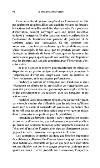 92                       LE SENS tiE L'INNOVATION



    Les contraintes de gestion qui pesent sur l'innovation ne sont
pas seulement des genes. Elles sont aussi des moyens par lesquels
les actions individuelles conduites dans le cadre d'un processus
d'innovation peuvent converger vers une action collective
intégrée a l'entreprise. Et elles sont avant tout Ia manifestation de
I'autonomie de fonctionnement partielle de processus et de
systèmes autres que l'innovation. Or ces systèmes sont
importants: ii ne faut pas seulement que les produits nouveaux
soient développés, il faut aussi que les produits actuels soient
fabriqués et distribués de façon efficace, que les factures et les
impôts soient payés, que Ia qualite soit coritrôlée, etc. Supprimer
tous les éléments qui sont des contraintes pour l'innovation, c'est
entre autres:
   — ne plus disposer de moyens pour transformer les initiatives

disparates en un produit intégré, ni de moyens qui permettent a
J'organisation d'avoir tine image assez fiabie du contexte, de
l'environnement, et de ses propres performances;
    — modifier Ia position de l'entreprise dans l'industrie et dans

l'économie en diminuant Ia prévisibilité de l'organisation aux
yeux des partenaires externes, par exemple rendre plus difficiles
le jeu concurrentiel et les relations avec les banquiers et les
actionnaires;
     —   modifier Ia position externe et/ou interne du cadre dirigeant,
par exemple susciter des difficultés dans les relations qu'il peut
avoir avec ses amis et camarades de promotion, lui donner plus
de travail pour suivre une innovation pour éviter que ses rivaux
dans l'entreprise n'en profitent pour le déstabiliser;
    — introduire un élément << décalé    dans l'organisation ou dans
                                         >>


le processus d'innovation, une <<dissonance organisationnelle>>
qui risque soit de donner beaucoup de travail pour Ia maintenir en
I'état, soit d'entraIner l'organisation dans un changement qui est
gagnant sur cette innovation mais perdant sur le reste.
    Les contraintes de gestion ont donc une fonction importante
de coherence collective. En d'autres termes, engager une action
pour réduire une contrainte de gestion qul pèse stir l'innovation
est une decision qui doit être concue comme un arbitrage entre
quatre éléments: l'effet probable sur l'innovation, l'impact de
 