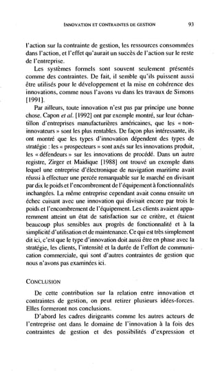 INNOVATION El CONTRAINTES DE GESTION                  93



l'action sur Ia contrainte de gestion, les ressources consommées
dans l'action, et l'effet qu'aurait un succès de l'action sur le reste
de I'entreprise.
   Les systèmes formels sont souvent seulement présentds
comme des contraintes. De fait, ii semble qu'i!s puissent aussi
être utilisés pour le développement et Ia mise en coherence des
innovations, comme nous I'avons vu dans les travaux de Simons
[1991].
   Par ailleurs, toute innovation n'est pas par principe une bonne
chose. Capon eta!. [1992] ont par exemple montré, sur leur échan-
tillon d'entreprises manufacturières américaines, que les
innovateurs>> sont les plus rentables. De facon plus intéressante, us
ont montré que les types d'innovation dependent des types de
stratégie: les << prospecteurs>> sont axes sur les innovations produit,
les <<défendeurs>> sur les innovations de procédé. Dans un autre
registre, Zirger et Maidique [1988] ont trouvé un exemple dans
lequel une entrepnse d'electronique de navigation maritime avait
réussi a effectuer une percée remarquable sur le marché en divisant
par dix Ic poids et l'encombrement de I'équipement a fonctionnalités
inchangées. La mêrne entreprise cependant avait connu ensuite un
échec cuisant avec une innovation qui divisait encore par trois le
poids et I'encombrement de l'équipement. Les clients avaient appa-
remment atteint un état de satisfaction sur ce critère, et étaient
beaucoup plus sensibles aux progrès de fonctionnalité et a la
simplicité d'utilisation et de maintenance. Ce qui est très simplement
dit id, c'est que le type d'innovation doit aussi être en phase avec la
stratdgie, les clients, l'intensité et Ia durée de l'effort de communi-
cation commerciale, qui sont d'autres contraintes de gestion que
nous n'avons pas exarninées ici.

CONCLUSION

   De cette contribution sur Ia relation entre innovation et
contraintes de gestion, on peut retirer plusieurs idées-forces.
Elles formeront nos conclusions.
    D'abord les cadres dirigeants comme les autres acteurs de
l'entreprise out dans le domaine de l'innovation a Ia fois des
contraintes de gestion et des possibilités d'expression et
 