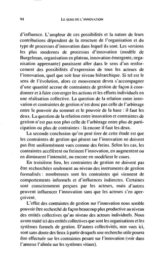 94                      LE SENS DE L'INNOVATION



d'influence. L'ampleur de ces possibilités et Ia nature de leurs
contributions dependent de Ia structure de l'organisation et du
type de processus d'innovation dans lequel us sont. Les versions
les plus modernes de processus d'innovation (modèle de
Burgel man, organisation en plateau, innovation emergente, orga-
nisation apprenante) paraissent aller dans le sens d'un renfor-
cement des possibilités d'expression de tous les acteurs de
l'innovation, quel que soit leur niveau hierarchique. Si tel est le
sens de l'évolution, alors ce mouvement devra s'accompagner
d'une quantité accrue de contraintes de gestion de façon a coor-
donner eta faire converger les actions et les efforts individuels en
une réalisation collective. La question de Ia relation entre inno-
vation et contraintes de gestion n'est donc pas celle de l'arbitrage
entre Ic pouvoir du sommet et Ic pouvoir de Ia base: ii faut les
deux. La question de Ia relation entre innovation et contraintes de
gestion n'est pas non plus celle de I'arbitrage entre plus de parti-
cipation ou plus de contraintes : là encore ii faut les deux.
    La seconde conclusion qu'on peut tirer de cette étude est que
les contraintes de gestion qui pesent sur l'innovation ne doivent
pas être uniformément vues comme des freins. Selon les cas, les
contraintes accélèrent ou freinent l'innovation, en augmentent ou
en diminuent l'intensité, ou encore en moditient le cours.
    En troisièrne lieu, les contraintes de gestion ne doivent pas
être recherchées seulement au niveau des instruments de gestion
formalisés: nombreuses sont les contraintes qui viennent de
comportements informels et d'influences indirectes. Certaines
sont consciemment percues par les acteurs, mais d'autres
peuvent influencer I'innovation sans que les acteurs s'en aper-
çoivent.
   L'effet des contraintes de gestion sur I'innovation nous semble
pouvoir étre recherché de facon beaucoup plus productive au niveau
des entitds collectives qu'au niveau des acteurs individuels. Nous
avons traité ici des entités collectives que sont les organisations et Ies
systèmes formels de gestion. D'autres collectivités, non vues ici,
sont sans doute des lieux a partirdesquels une recherche utile pourra
être effectuée sur les contraintes pesant sur l'innovation (voir dans
l'annexe I'alinéa sur les systèmes vitaux).
 