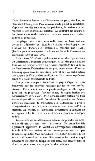 10                 LA DIFFUSION DE L'INNOVATION




d'une economic fondée sur l'innovation ne peut, des lors, se
résumer a l'émergence d'un nouveau mode global de regulation
s'appuyant sur des structures, des politiques, des cultures et des
representations cohésives et durables. Au contraire, les acteurs et
les observateurs se demandent constamment comment contrôler
ce type de processus.
     La plupart des textes rassemblés dans ce livre ont été
presentes originellement dans le séminaire             logiques de
l'innovation. Theories et pratiques         organisé   par l'IMRI
(Institut pour le management de Ia recherche et de I'innovation)
entre avril 1997 et mai 1999.
    Ils ont tous été débattus publiquernent par des représentants
de différentes disciplines académiques et par des praticiens.de
l'innovation (responsables d'entreprises, experts de Ia R & D ou
du financement d'opérations de ce type, reprdsentants d'institu-
tions engagées dans des activités d'innovation). La participation
des acteurs de l'innovation au dCbat sur I'innovation represente
en effet le souci fondateur de cc livre.
    Les perspectives présentées dans ces pages s'appuient ainsi
largement sur les analyses réalisées par les milieux profes-
sionnels. On leur doit par exemple de souligner Ic role majeur
joué par les processus d'apprentissage, de capitalisation des
connaissances et des modalités d'échange entre partenaires d'un
méme dispositif de travail. De mOme, us questionnent I'dmer-
gence de structures de production post-tayloriennes a propos
d'organisations dans lesquelles Ic mouvement a succédé a Ia
stabilitd. Ou encore, us interpellent directement Ia capacite de
management des firmes et des institutions a propos de Ia coopé-
ration.
    L'ensemble de ces réflexions amène a comprendre les diffé-
rentes dimensions que revêt I'innovation. Cet ensemble fait
également apparaItre de véritables convergences analytiques
interdisciplinaires, même si ces convergences ne sont pas
toujours explicites. Mais surtout, cc livre met en evidence qu'en
matière d'innovation, cc sont bien souvent les pratiques qui
devancent les theories, lesquelles ont donc, plus encore dans cc
domaine qu'ailleurs, a se rapprocher des pratiques.
 