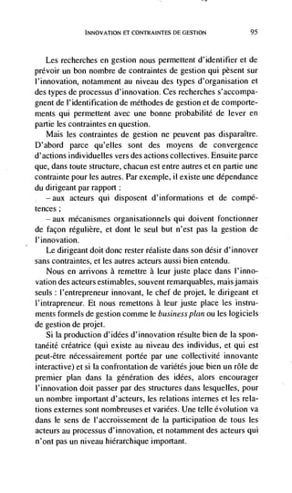 INNOVATION El CONTRAINTES DE GESTION            95



   Les   recherches en gestion nous permettent d'identifier et de
prévoir un bon nombre de contraintes de gestion qul pèsent sur
l'innovation, notamment au niveau des types d'organisation et
des types de processus d'innovation. Ces recherches s'accompa-
gnent de l'identification de mdthodes de gestion et de comporte-
ments qui permettent avec une bonne probabilité de lever en
partie les contraintes en question.
    Mais les contraintes de gestion ne peuvent pas disparaItre.
D'abord parce qu'elles sont des moyens de convergence
d'actions individuelles vers des actions collectives. Ensuite parce
que, dans toute structure, chacun est entre autres et en partie une
contrainte pour les autres. Par exemple, ii existe une dépendance
du dirigeant par rapport:
   —   aux   acteurs qui disposent d'informations et de compé-
tences;
       aux   mécanismes organisationnels qui doivent fonctionner
de façon regulière, et dont le seul but n'est pas la gestion de
l'innovation.
    Le dirigeant doit donc rester réaliste dans son désir d'innover
sans contraintes, et les autres acteurs aussi bien entendu.
   Nous en arrivons a remettre a leur juste place dans l'inno-
vation des acteurs estimables, souvent remarquables, maisjamais
seuls: l'entrepreneur innovant, le chef de projet, le dirigeant et
l'intrapreneur. Et nous remettons a leur juste place les instru-
ments formels de gestion comme le business plan ou les logiciels
de gestion de projet.
   Si Ia production d'idées d'innovation résulte bien de Ia spon-
tanéité créatrice (qui existe au niveau des individus, et qui est
peut-être nécessairement portée par une collectivité innovante
interactive) et si Ia confrontation de variétés joue bien un role de
premier plan dans la génération des idées, alors encourager
I'innovation doit passer par des structures dans lesquelles, pour
un nombre important d'acteurs, les relations internes et les rela-
tions externes sont nombreuses et variées. Une telle evolution va
dans le sens de I'accroissement de Ia participation de tous les
acteurs au processus d'innovation, et notamment des acteurs qui
n'ont pas un niveau hierarchique important.
 