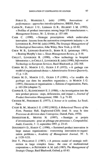 INNOVATION ET CONTRAINTES DE GESTION                  97



   FORAY D.,     MAIRESSE J.,     (eds)   (1999),   Innovations et
   performances: approches interdisciplinaires, IHESS, Paris.
CAPON N., FARLEY J. U., LEHMAN D. R., HULBERT J. M. (1992),
   <<Profiles of product innovators among large US manufacturers >>,
   Management Science, 38 : 2, février, p. 157-169.
CARR C. (1990), <<Strategic prescriptions which undervalue
    innovation : lessons from the automotive components industry >>, in
    LOVERIDGE R., Pirr M. (eds) (1990), The Strategic Management of
    Technological Innovation, John Wiley, New York, p. 63-82.
CHEW W. B., LEONARD-BARTON D., BOHN R. E. (printemps 1991),
    <<Beating Murphy's law >>, Sloan Management Review, p. 5-16.
Ci-IILDJ., LOVERIDGE R. (1990), <<New technology in hospital
    laboratories >>, in CHILD J., LOVERIDGE R. (eds) (1990), Information
    Technology in European Services, Basil Blackwell, p. 252-305.
COHEN M. D., MARCH J. G., OLSEN J. P. (1972), <<A garbage can
    model of organizational choice >>, Administrative Science Quarterly,
   l7,p. 1-25.
COHEN   M.D., MARCH J.G., OLSEN J.P.(1991), <Le niodèle du
   garbage can dans les anarchies organisëes           in MARCH J. G.
   (1991), Decisions et organisations >>, Editions d'organisation, Paris,
   p. 163-204 (chapitre 7).
COOPER R. G., KLEINSCHMIDT E. J. (1986), <<An investigation into the
   new product process : steps, deficiencies, and impact >>, Journal of
   Product             Management, 1986: 3, p. 7 1-85.
CROZIER M., FRIEDBERG E. (1977), L'Acteur et le système, Le Seuil,
   Paris.
CYERT R. M., MARCH J. 0. (1992 [19631), A Behavioral Theory of the
   Firm, Prentice Hall, Englewood-Cliffs (trad. fr. sous le litre
   Processus de decision dans l'entreprise, Dunod, Paris, 1970).
DEMEESTERE R., Morris          N. (1997),       <Stratégie et projets
   d'investissements : pour un pilotage par processus >, Comptabilité,
  Audit, Contrôle, 3 : 2, septembre 1997, p. 23-43.
DOUGHERTY D., HARDY C. (1996), <<Sustained product innovation in
   large mature organizations: overcoming innovation-to-organi-
   zation problems   Academy of Management Journal, 39 : 5,
   p.1120-1153.
Doz Y., PRALAHAD J. (1987), <<A process model of strategic redi-
   rection in large complex firms : the case of multinational
   corporations >>, in PETrIGREW A. M. (ed) (1987), The Management of
   Strategic Change, Basil Blackwell, Oxford, p. 63-83.
 