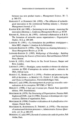 INNOVATiON ET CONTRA INTES DC GESTION                  99



   between two new product teams >>, Management Science, 38: 3,
  p. 360-373.
HARIANTO F. Ct PENNINGS J.M. (1992), <<The diffusion of technolo-
  gical innovation in the commercial banking industry >>, Strategic
   Management Journal, n°        13.
KANTER R.M. (été 1989), <<Swimming in new streams: mastering the
  innovation dilemmas >>,          Management Review, p. 45-69.
KREINER K., SCHULTZ, M. (1993), <<Informal collaboration in R & D.
  The formation of networks across organizations >>, Organization
  Studies, 14-2, p. 189-209.
LAROCHE H. (1991), <<La formulation des problèmes strategiques
  these HEC, chapitre 1 (Analyse de Ia littCrature).
LEONARD-BARTON D. (1992), <<The factory as a learning laboratory >>,
   Sloan Management Review, p. 23-38.
LEONARD-BARTON D.        (1995), Wellsprings of Knowledge: Building
   and Sustaining the Sources of Innovation, Harvard Business School
   Press, Boston.
LEWIN K. (1951), Field Theory In The Social Sciences, Harper and
   Row, Londres.
LORTON F. (1991), <<Strategies, cartes mentales et rCseaux de relations
  externes de PDG d'entreprises du secteur textile >>, mCmoire de
  DEA, IAE de Lyon.
MARCH J. G., ROMELAER P. J. (1976), <<Position and presence in the
  drift of decisions >>, in MARCH J. G., OLSEN J. P. (eds), Ambiguity
   and Choice in Organizations, Un iversitatsforlaget, Oslo.
MIDLER C. (ed) (1996), Du                de projet aux nouvelles ratio-
   nalisations de Ia conception, WP CR0, n° 96/13.
MIDLER C. (1998), L 'Auto qui n 'existait pas, Dunod, Paris (premiere
   edition, 1993, Interéditions).
MINTZBERG H. (1979), The Structuring of Organizations, Prentice Hall,
   Englewood Cliffs ; trad. fr (1982), Structure et dynamique des orga-
   nisations, Editions d'organisation, Paris.
MINTZBERG H. (1994), Grandeur et decadence de Ia planification stra-
   tégique, Dunod, Paris.
MJNTZBERG H., RAISINGHANI, D., THEORET, A. (1976), <<The structure
  of unstructured decision processes >>, Administrative Science Quar-
   terly, vol. 21, p. 246-275.
M0ISDON J.-C. (ed) (1997), Du mode d 'existence des outils de gestion, Seli
   Arsian, Paris.
 