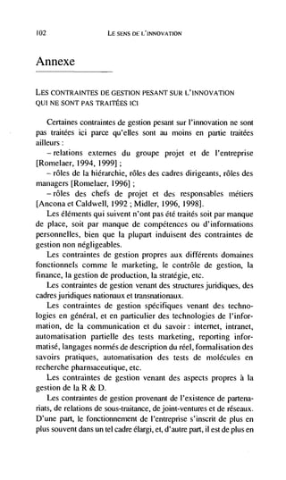 102                       LE     DE L'INNOVATION




Annexe

LES CONTRAINTES DE GESTION PESANT SUR L' INNOVATION
QUI NE SONT PAS TRAITEES Id

      Certaines contraintes de gestion pesant sur I'innovation ne sont
pas traitdes ici parce qu'elles sont au moms en partie traitées
ailleurs
    — relations externes du groupe projet           et de l'entreprise
[Romelaer, 1994, 1999];
  — roles de La hidrarchie, rOles des cadres dirigeants, rOles des

managers [Rornelaer, 1996]
      —   roles   des chefs de projet et des responsables métiers
[Ancona et CaIdwell, 1992 ; Midler, 1996, 1998].
  Les éléments qui suivent n'ont pas été traités soit par manque
de place, soit par manque de compétences ou d'informations
personnelles, bien que Ia plupart induisent des contraintes de
gestion non negligeables.
   Les contraintes de gestion propres aux différents doniaines
fonctionnels comme le marketing, le contrOle de gestion, La
finance, Ia gestion de production, Ia stratégie, etc.
   Les contraintes de gestion venant des structures juridiques, des
cadres juridiques nationaux et transnationaux.
   Les contraintes de gestion spdcifiques venant des techno-
logies en gdnéral, et en particulier des technologies de l'infor-
mation, de Ia communication et du savoir: internet, intranet,
automatisation partielle des tests marketing, reporting infor-
matisd, langages normés de description du reel, formalisation des
savoirs pratiques, automatisation des tests de molecules en
recherche pharmaceutique, etc.
      Les contraintes de gestion venant des aspects propres a Ia
gestion de Ia R & D.
    Les contraintes de gestion provenant de l'existence de partena-
riats, de relations de sous-traitance, de joint-ventures et de réseaux.
D'une part, le fonctionnement de l'entreprise s'inscrit de plus en
plus souvent dans un tel cadre élargi, et, d'autre part, il est de plus en
 