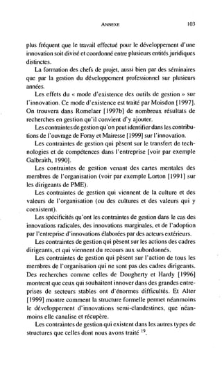 ANNEXE                               103




plus frequent que le travail effectud pour le développement d'une
innovation soit divisé et coordonné entre plusieurs entitdsjuridiques
distinctes.
    La formation des chefs de projet, aussi bien par des séminaires
que par Ia gestion du développement professionnel sur plusieurs
années.
    Les effets du <<mode d'existence des outils de gestion>> sur
1' innovation. Ce mode d'existence est traité par Moisdon [1997].
On trouvera dans Romelaer [1 997b] de nombreux résultats de
recherches en gestion qu'il convient d'y ajouter.
    Les contraintes de gestion qu'on peut identifier dans les contribu-
tions de I'ouvrage de Foray et Mairesse [1999] sur I'innovation.
   Les contraintes de gestion qui pesent sur le transfert de tech-
nologies et de compétences dans I'entreprise [voir par exemple
Galbraith, 1990].
   Les contraintes de gestion venant des cartes mentales des
membres de I'organisation (voir par exemple Lorton [1991] sur
les dirigeants de PME).
    Les contraintes de gestion qui viennent de Ia culture et des
valeurs de l'organisation (ou des cultures et des valeurs qui y
coexistent).
    Les spécificites qu'ont les contraintes de gestion dans le cas des
innovations radicales, des innovations marginales, et de l'adoption
par I'entreprise d' innovations élaborées par des acteurs extérieurs.
    Les contraintes de gestion qui pèsent sur les actions des cadres
dirigeants, et qui viennent du recours aux subordonnés.
  Les contraintes de gestion qui pèsent sur I'action de tous les
membres de l'organisation qUi ne sont pas des cadres dirigeants.
    recherches comme celles de Dougherty et Hardy [1996]
montrent que ceux qui souhaitent innover dans des grandes entre-
prises de secteurs stables ont d'énormes difficultés. Et Alter
[1999] montre comment Ia structure formelle permet néanmoins
le développernent d' innovations semi-clandestines, que néan-
moms elle canalise et récupère.
    Les contraintes de gestion qui existent dans les autres types de
structures que celles dont nous avons traité 19
 