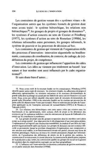 104                             LE SENS DE L'INNOVATION



      Les contraintes de gestion venant des <<systèmes vitaux >> de
l'organisation autres que les systèmes formels de gestion dont
nous avons traité: le système hiérarchique, les relations non
hiérarchiques20, les groupes de projets et groupes de domaines21,
les systemes d'action concrets au sens de Crozier et Friedberg
[1977], les systèmes d'action au sens de Romelaer [1998b], les
relations informelles entre personnes, les groupes informels, le
système de pouvoir et les processus de decision ad hoc.
    Les contraintes de gestion qui viennent de l'organisation réelle
des processus d'innovation: innovation séquentielle ou bouillon-
nante, contraintes de coordination, de contexte, de cadrage, de (re)-
definition du projet, de competence.
    Les contraintes de gestion qui influencent l'appantion des idées
d'innovation. Les idées ne viennent pas totalement au hasard: leur
nature et leur nombre sont aussi influences par le cadre organisa-
tionnel22.
      Et sans doute bien d'autres...


      19. Nous avons traité de Ia structure fondée sur les connaissances. Mintzberg [1979]
identifie quatre autres types de structures les structures sirnples. les adhocraties de projets et
adhocraties opérationnelles, les structures mécanistes et les structures divisionnalis&s de
grande taille dont le pilotage est         par une batterie de ratios souvent           ci a court
rerme. Nous avons par ailleurs identifié cinq autres types de structures divisionnalisées de
grande taille [Romelaer, 19961 el des structures fond&s sur les               qui peuvent étre de
petite taille (les départements Verites par exemple). Nous ne traiterons pas non plus de I'entre-
prise apprenante ou de l'entreprise innovante de Leonard-Barton [1995] et de Nonaka et
Takeushi [1995].
    20. Les relations non hiérarchiques soft entre autres celles qui existent enire les
fonctionnels et les opérationnels. entre certains chefs de projet et les détenteurs des
ressources qu'ils souhaitent mobiliser, enire les m&anismes de liaison de Galbraith et les
entités qu'ils contiibuent a coordonner.
     21. Les groupes de projet sont des groupes temporaires dont les meinbres sont a plein
temps ou a temps partiel : leur objet peut étre le développernent dune innovation produit,
l'implantation d'un logiciel, une Construction iminobiliere, Ia conduite d'une OPA ou I' inté-
gration organisationnelle apres une fusion. Les groupes de domaines oft une existence ofli-
cielle et permanente (jusqu'au prochain changement d'organisation). une composition et
 une mission semi-stables, et un fonctionnement a temps         pailiel, souvent sous foiine de
reunions périodiques. Parmi eux on trouve les comitCs permanents charges de l'infojmati-
sation, de l'actualisation des definitions de postes ou de Ia gestion des carrières, Ia
commission d'investissement, Ic comitC directeur, Ia commission de planification conjointe
de Ia production ci des ventes, les commissions qualite, les groupes de travail sur Ia gestion
des produits dans les organisations regroupés sur une base geographique.
     22. L'infIuence sur I'innovation des six dernières contraintes de gestion mentionnees
est en partie analysee dans Ronielaer [I 998d].
 