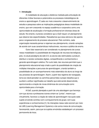 2


1 - Introdução
        A modalidade de educação a distância mediada pela articulação de
diferentes mídias favorece e potencializa os processos metodológicos de
ensino e aprendizagem. É cada vez mais crescente o desenvolvimento de
estudos e pesquisas sobre as implicações pedagógicas dessa modalidade de
ensino, que vem crescendo no espaço acadêmico e corporativo como uma
oportunidade de atualização e formação profissional em diversas áreas de
estudo. No entanto, é preciso considerar que a EaD requer um planejamento
que observe tais especificidades. Ressaltamos que essa estrutura não aponta
para o engessamento do processo educacional. Pelo contrário, cada
organização necessita pensar e repensar seu planejamento, criando variações
de acordo com suas características institucionais, recursos e público de ensino.
        Outro fator essencial a ser considerado no planejamento de cursos
nessa modalidade é a possibilidade de integração de recursos tecnológicos,
pois, no atual paradigma da web 2.0, os alunos são estimulados a produzir,
distribuir e reciclar conteúdos digitais, compartilhando o conhecimento e
gerando aprendizagem coletiva. Por outro lado, tais recursos permitem que o
planejamento educacional seja criado a partir da possibilidade de criação de
múltiplas interações e percursos de aprendizagem, criando também a
possibilidade de um acompanhamento mais sistemático do aluno ao longo de
seu processo de aprendizagem. Assim, a partir dos registros de navegação,
torna-se viável perceber os caminhos percorridos e propor desafios que o
auxiliem a atribuir significados ao trabalho que está sendo desenvolvido,
oportunizando a criação de novas dinâmicas de comunicação como
oportunidade para a formação.
        A EaD, quando planejada a partir de uma abordagem que favoreça
com que alunos e professores tutores sintam-se “juntos”, mesmo que
virtualmente, favorece a criação de redes de aprendizagem nas quais cada
sujeito envolvido contribui com o enriquecimento do grupo, com suas
experiências e conhecimentos [1]. As interações nessa rede ocorrem por meio
do LMS (Learning Management Systems) e de outros meios de comunicação,
favorecendo, assim, para que os sujeitos envolvidos estabeleçam um processo
permanente de troca.
 