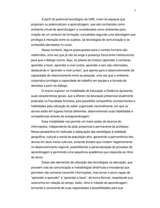 3


        A partir do potencial tecnológico do LMS, criam-se espaços que
propiciam ou potencializam a aprendizagem, que são conhecidos como
ambiente virtual de aprendizagem e considerados como ambientes para
criação de um contexto de formação, concebidos segundo uma abordagem que
privilegia a interação entre os sujeitos, as tecnologias de comunicação e os
conteúdos abordados no curso.
        Nesse contexto, alguns pressupostos para o contato humano são
redefinidos, uma vez que já não se exige a presença física entre interlocutores
para que o diálogo ocorra. Aqui, os pilares da Unesco (aprender a conhecer,
aprender a fazer, aprender a viver juntos, aprender a ser) são valorizados,
destacando o “aprender a viver juntos”, que aponta para o desenvolvimento da
capacidade de relacionamento entre as pessoas, uma vez que o ambiente
corporativo privilegia a capacidade de trabalho em equipe e a tomada de
decisões a partir do diálogo.
        O ensino superior na modalidade de Educação a Distância apresenta
suas características gerais, que a diferem da educação presencial atualmente
praticada na Faculdade Anchieta, pois possibilita compartilhar conhecimentos e
habilidades pela utilização do saber organizado racionalmente, em que os
alunos estão em lugares físicos diferentes, desenvolvendo suas habilidades e
competências através de autoaprendizagem.
        Essa modalidade nos permite um maior poder de alcance de
informações, independente da ação presencial e permanente do professor.
Nessa perspectiva foi realizada a adequação das estratégias à realidade
geográfica, cultural e social da população-alvo, garantindo a permanência dos
alunos em seus meios culturais, evitando êxodos que incidem negativamente
no desenvolvimento regional, possibilitando a personalização do processo de
aprendizagem e permitindo uma sequência acadêmica que responda ao ritmo
do aluno.
        Esses são elementos de utilização das tecnologias na educação, que
proveem vias de comunicação e metodologias dinâmicas e inovadoras que
permitem não somente transmitir informações, mas tornar o aluno capaz de
“aprender a aprender” e “aprender a fazer”, de forma flexível, respeitando sua
autonomia em relação ao tempo, estilo, ritmo e método de aprendizagem,
tornando-o consciente de suas capacidades e possibilidades para sua
 