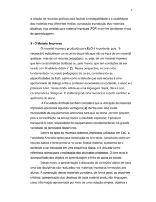 6


a criação de recursos gráficos para facilitar a navegabilidade e a usabilidade
dos materiais nas diferentes mídias; concepção e produção dos materiais
didáticos, nas versões para material impresso (PDF) e on-line (ambiente virtual
de aprendizagem).


3 - O Material Impresso
        O material impresso produzido para EaD é importante, pois: “é
necessário estabelecer como ponto de partida que não se trata de um material
qualquer, mas de um recurso pedagógico, ou seja, de um material impresso
que tem caracteristicas didáticas ou, pelo menos, que tem condições de ser
usado com finalidade didática” [3]. Nessa perspectiva, é construído
fundamentado no projeto pedagógico do curso, considerando as
especificidades da EaD, assim como a ideia de que este recurso é uma
oportunidade de diálogo entre o professor especialista no conteúdo, o aluno e o
professor tutor. Desse modo, utiliza-se uma linguagem direta, clara e com
características dialógicas. O material produzido favorece o espírito cientifico e
autônomo do aluno.
        A Faculdade Anchieta também considera que a utilização de materiais
impressos apresenta algumas vantagens [4], dentre elas: não existe
necessidade de equipamentos adicionais para que se tenha um bom proveito,
pois a concentração na leitura produz o resultado esperado; é possível
transportá-lo sem necessidade de equipamentos complementares; há grande
variedade de conteúdos disponíveis.
        Dentre os tipos de materiais didáticos impressos utilizados em EaD, a
Faculdade Anchieta optou pela construção do livro-texto, constituído como um
recurso básico e fonte primária no curso. Nesse material, apresenta-se o
conteúdo a ser estudado em uma sequência lógica, e é utilizado como
referência teórica para a realização das atividades propostas. O livro-texto é
acompanhado dos objetos de aprendizagem e links de apoio ao estudo.
        Desse modo, a apresentação e discussão do conteúdo básico de cada
uma das disciplinas são realizadas nos materiais impressos fornecidos aos
alunos. A construção destes materiais considera, de forma geral, os seguintes
critérios: apresentação dos objetivos de cada material produzido; linguagem
clara; informação apresentada por meio de uma redação simples, objetiva e
 