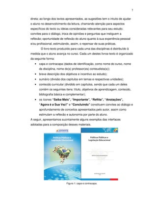 7


direta; ao longo dos textos apresentados, as sugestões tem o intuito de ajudar
o aluno no desenvolvimento da leitura, chamando atenção para aspectos
específicos do texto ou ideias consideradas relevantes para seu estudo;
convites para o diálogo, troca de opiniões e perguntas que instiguem a
reflexão; oportunidade de reflexão do aluno quanto à sua experiência pessoal
e/ou profissional, estimulando, assim, o repensar de suas práticas.
        O livro-texto produzido para cada uma das disciplinas é distribuído à
medida que o aluno avança no curso. Cada um destes livros-texto é organizado
da seguinte forma:
   •   capa e contracapa (dados de identificação, como nome do curso, nome
       da disciplina, nome do(s) professor(es) conteudista(s));
   •   breve descrição dos objetivos e incentivo ao estudo);
   •   sumário (divisão dos capítulos em temas e respectivas unidades);
   •   conteúdo curricular (dividido em capítulos, sendo que cada um deles
       contém os seguintes itens: título, objetivos de aprendizagem, conteúdo,
       bibliografia básica e complementar);
   •   os ícones “Saiba Mais”, “Importante”, “Reflita”, “Anotações”,
       “Agora é a Sua Vez!” e “Concluindo” constituem convites ao diálogo e
       aprofundamento de conceitos apresentados pelo autor, assim como
       estimulam a reflexão e autonomia por parte do aluno.
A seguir, apresentamos sucintamente alguns exemplos das interfaces
adotadas para a composição desses materiais.




                            Figura 1: capa e contracapa.
 