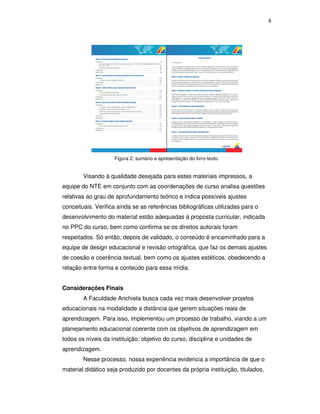 8




                    Figura 2: sumário e apresentação do livro-texto.


        Visando à qualidade desejada para estes materiais impressos, a
equipe do NTE em conjunto com as coordenações de curso analisa questões
relativas ao grau de aprofundamento teórico e indica possíveis ajustes
conceituais. Verifica ainda se as referências bibliográficas utilizadas para o
desenvolvimento do material estão adequadas à proposta curricular, indicada
no PPC do curso, bem como confirma se os direitos autorais foram
respeitados. Só então, depois de validado, o conteúdo é encaminhado para a
equipe de design educacional e revisão ortográfica, que faz os demais ajustes
de coesão e coerência textual, bem como os ajustes estéticos, obedecendo a
relação entre forma e conteúdo para essa mídia.


Considerações Finais
        A Faculdade Anchieta busca cada vez mais desenvolver projetos
educacionais na modalidade a distância que gerem situações reais de
aprendizagem. Para isso, implementou um processo de trabalho, viando a um
planejamento educacional coerente com os objetivos de aprendizagem em
todos os níveis da instituição: objetivo do curso, disciplina e unidades de
aprendizagem.
        Nesse processo, nossa experiência evidencia a importância de que o
material didático seja produzido por docentes da própria instituição, titulados,
 