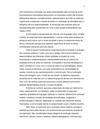 9


com experiência e formação nas áreas contempladas pelo currículo do curso.
Os professores conteudistas desenvolvem os conteúdos a partir das ementas,
bibliografias básicas e complementares, selecionando e reunindo os materiais,
organizando e propondo o estudo de textos e a realização de atividades para a
disciplina sob sua responsabilidade. A construção dos materiais deve ser
acompanhada pelo coordenador do curso e pela equipe multidisciplinar que
integra o NTE.
        A informação é apresentada por meio de uma linguagem clara, simples
e direta. Ao longo dos textos apresentados, o uso de ícones para destaque de
partes do texto ocorre com o intuito de ajudar o aluno no desenvolvimento da
leitura, chamando atenção para aspectos específicos do texto ou ideias
consideradas relevantes para seu estudo.
        Cabe à equipe multidisciplinar responsável pela concepção e produção
dos materiais didáticos “cuidar” para que o design instrucional considere as
especificidades das diferentes mídias adotadas no projeto do curso,
favorecendo e colaborando para o desencadeamento de um sistema de
avaliação prévia de todos os materiais, orientações e recursos tecnológicos a
serem utilizados no curso, com o intuito de realizar sua pré-testagem. Desse
modo, é possível identificar com certa antecedência as necessidades de
ajustes, visando ao seu aperfeiçoamento e reconstrução. Para a realização
dessa pré-testagem, com o intuito de que atinjam os objetivos esperados,
socializamos os materiais com um pequeno grupo de alunos e/ou docentes da
área, a fim de verificar possíveis equívocos e outros aspectos que tenham
passado despercebidos durante a revisão da equipe.
        Enfatiza-se, também, que para a depuração de todos os materiais do
curso, especialmente, os impressos, sejam considerados os seguintes
aspectos: qualidade da linguagem adotada no material; relevância do conteúdo
tratado; cuidadosa inclusão de atividades diversificadas, instigando a
problematização e reflexão; adequação na inserção dos elementos formais
(ilustrações, a comunicação escrita e a programação visual); respeito à autoria.
        Além disso, é importante que a avaliação desse material considere a
acolhida que teve pelos alunos e os conhecimentos que propiciou quando de
sua aplicação. São considerados nessa categoria da avaliação aspectos
científicos, culturais, éticos e estéticos, didático-pedagógicos, motivacionais,
 