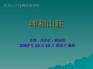 坤和山莊 音樂：四季紅 - 劉福助 2007 年 10 月 13 日 鄭福平 攝製 笠頂山下伐灣部落旁的 