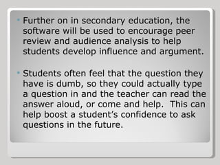 Further on in secondary education, the software will be used to encourage peer review and audience analysis to help students develop influence and argument. Students often feel that the question they have is dumb, so they could actually type a question in and the teacher can read the answer aloud, or come and help.  This can help boost a student’s confidence to ask questions in the future. 