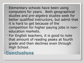 Conclusions Elementary schools have been using computers for years.  Both geographical studies and pre-algebra studies seek for better qualified instructors, but admit that it is hard to get because of the competition for higher paying jobs in non-education markets. For English teachers, it is good to note that amount of reading peaks at fourth grade and then declines even through High School. 