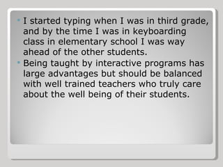 I started typing when I was in third grade, and by the time I was in keyboarding class in elementary school I was way ahead of the other students. Being taught by interactive programs has large advantages but should be balanced with well trained teachers who truly care about the well being of their students. 