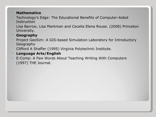 Mathematics Technology’s Edge: The Educational Benefits of Computer-Aided Instruction  Lisa Barrow, Lisa Markman and Cecelia Elena Rouse. (2008) Princeton University. Geography Project GeoSim: A GIS-based Simulation Laboratory for Introductory Geography Clifford A Shaffer (1995) Virginia Polytechnic Institute. Language Arts/English E-Comp: A Few Words About Teaching Writing With Computers (1997) THE Journal. 