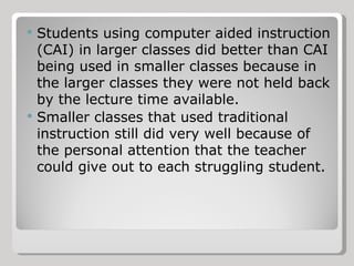 Students using computer aided instruction (CAI) in larger classes did better than CAI being used in smaller classes because in the larger classes they were not held back by the lecture time available. Smaller classes that used traditional instruction still did very well because of the personal attention that the teacher could give out to each struggling student. 