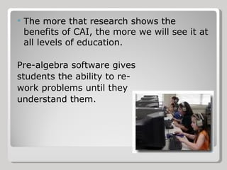 The more that research shows the benefits of CAI, the more we will see it at all levels of education. Pre-algebra software gives students the ability to re- work problems until they understand them. 