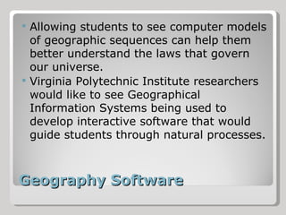 Geography Software Allowing students to see computer models of geographic sequences can help them better understand the laws that govern our universe. Virginia Polytechnic Institute researchers would like to see Geographical Information Systems being used to develop interactive software that would guide students through natural processes. 