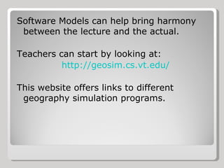 Software Models can help bring harmony between the lecture and the actual. Teachers can start by looking at: http://geosim.cs.vt.edu/ This website offers links to different geography simulation programs. 