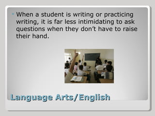 Language Arts/English When a student is writing or practicing writing, it is far less intimidating to ask questions when they don’t have to raise their hand. 