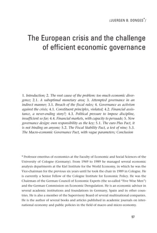 /JUERGEN B. DONGES * /




    The European crisis and the challenge
        of efficient economic governance




1. Introduction; 2. The root cause of the problem: too much economic diver-
gence; 2.1. A suboptimal monetary area; 3. Attempted governance in an
indirect manner; 3.1. Breach of the fiscal rules; 4. Governance as activism
against the crisis; 4.1. Constituent principles, violated; 4.2. Financial assis-
tance, a never-ending story?; 4.3. Political pressure to impose discipline,
insufficient so far; 4.4. Financial markets, with capacity to persuade; 5. New
governance design: own responsibility as the key; 5.1. The euro Plus Pact, it
is not binding on anyone; 5.2. The Fiscal Stability Pact, a test of nine; 5.3.
The Macro-economic Governance Pact, with vague parameters; Conclusion




* Professor emeritus of economics at the Faculty of Economic and Social Sciences of the
University of Cologne (Germany). From 1969 to 1989 he managed several economic
analysis departments at the Kiel Institute for the World Economy, in which he was the
Vice-chairman for the previous six years until he took the chair in 1989 in Cologne. He
is currently a Senior Fellow of the Cologne Institute for Economic Policy. He was the
Chairman of the German Council of Economic Experts (the so-called “Five Wise Men”)
and the German Commission on Economic Deregulation. He is an economic advisor in
several academic institutions and foundations in Germany, Spain and in other coun-
tries. He is also a member of the Supervisory Board of several multinational companies.
He is the author of several books and articles published in academic journals on inter-
national economy and public policies in the field of macro and micro economy.


                                                                             97
 
