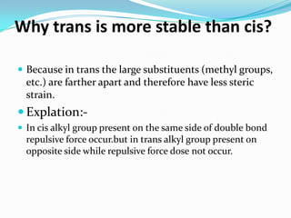 Why trans is more stable than cis?
 Because in trans the large substituents (methyl groups,
etc.) are farther apart and therefore have less steric
strain.
 Explation:-
 In cis alkyl group present on the same side of double bond
repulsive force occur.but in trans alkyl group present on
opposite side while repulsive force dose not occur.
 
