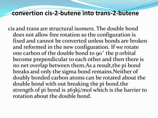convertion cis-2-butene into trans-2-butene
cis and trans are structural isomers. The double bond
does not allow free rotation so the configuration is
fixed and cannot be converted unless bonds are broken
and reformed in the new configuration. If we rotate
one carbon of the double bond to 90˚ the p orbital
become prependicular to each other and then there is
no net overlap between them.As a result,the pi bond
breaks and only the sigma bond remains.Neither of
doubly bonded carbon atoms can be rotated about the
double bond with out breaking the pi bond.the
strength of pi bond is 263kj/mol which is the barrier to
rotation about the double bond.
 